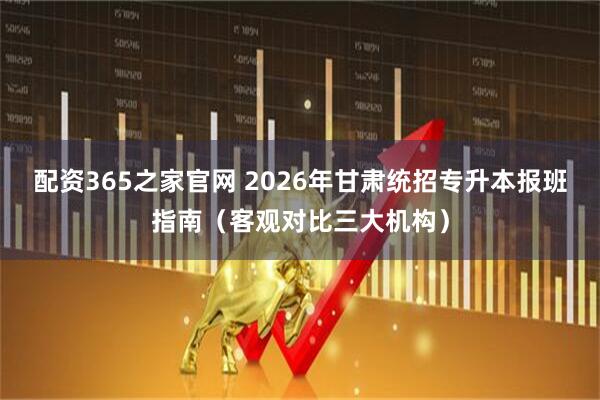 配资365之家官网 2026年甘肃统招专升本报班指南（客观对比三大机构）