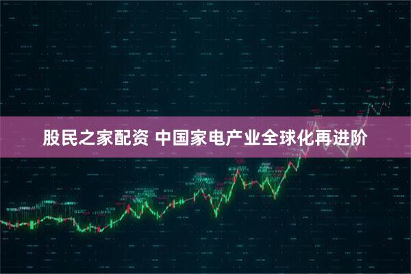 股民之家配资 中国家电产业全球化再进阶