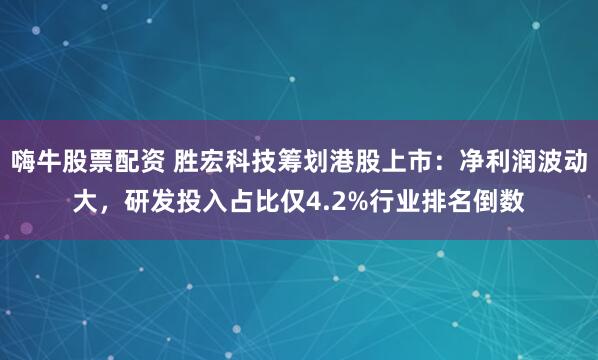 嗨牛股票配资 胜宏科技筹划港股上市：净利润波动大，研发投入占比仅4.2%行业排名倒数